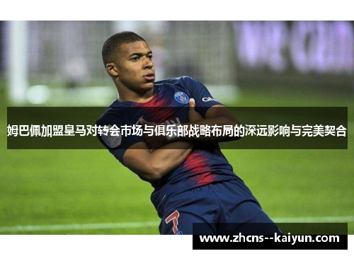 姆巴佩加盟皇马对转会市场与俱乐部战略布局的深远影响与完美契合