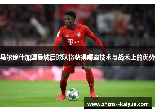 马尔穆什加盟曼城后球队将获得哪些技术与战术上的优势